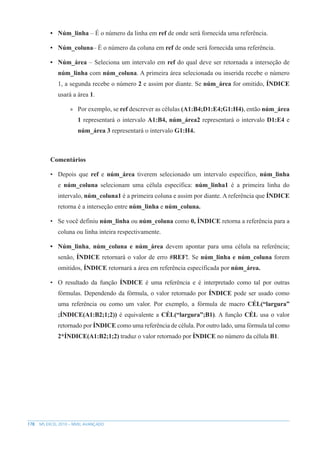 178 MS EXCEL 2010 – NÍVEL AVANÇADO
• Núm_linha – É o número da linha em ref de onde será fornecida uma referência.
• Núm_coluna– É o número da coluna em ref de onde será fornecida uma referência.
• Núm_área – Seleciona um intervalo em ref do qual deve ser retornada a interseção de
núm_linha com núm_coluna. A primeira área selecionada ou inserida recebe o número
1, a segunda recebe o número 2 e assim por diante. Se núm_área for omitido, ÍNDICE
usará a área 1.
»
» Por exemplo, se ref descrever as células (A1:B4;D1:E4;G1:H4), então núm_área
1 representará o intervalo A1:B4, núm_área2 representará o intervalo D1:E4 e
núm_área 3 representará o intervalo G1:H4.
Comentários
• Depois que ref e núm_área tiverem selecionado um intervalo específico, núm_linha
e núm_coluna selecionam uma célula específica: núm_linha1 é a primeira linha do
intervalo, núm_coluna1 é a primeira coluna e assim por diante. A referência que ÍNDICE
retorna é a interseção entre núm_linha e núm_coluna.
• Se você definiu núm_linha ou núm_coluna como 0, ÍNDICE retorna a referência para a
coluna ou linha inteira respectivamente.
• Núm_linha, núm_coluna e núm_área devem apontar para uma célula na referência;
senão, ÍNDICE retornará o valor de erro #REF!. Se núm_linha e núm_coluna forem
omitidos, ÍNDICE retornará a área em referência específicada por núm_área.
• O resultado da função ÍNDICE é uma referência e é interpretado como tal por outras
fórmulas. Dependendo da fórmula, o valor retornado por ÍNDICE pode ser usado como
uma referência ou como um valor. Por exemplo, a fórmula de macro CÉL(“largura”
;ÍNDICE(A1:B2;1;2)) é equivalente a CÉL(“largura”;B1). A função CÉL usa o valor
retornado por ÍNDICE como uma referência de célula. Por outro lado, uma fórmula tal como
2*ÍNDICE(A1:B2;1;2) traduz o valor retornado por ÍNDICE no número da célula B1.
 