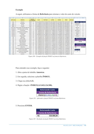179
MS EXCEL 2010 – NÍVEL AVANÇADO
Exemplo
A seguir, utilizamos a forma de Referência para retornar o valor do custo do veículo.
Figura 280 – Exemplo da função ÍNDICE na forma de Referência.
Para entender esse exemplo, faça o seguinte:
1. Abra a pasta de trabalho Amostras.
2. Em seguida, selecione a planilha ÍNDICE.
3. Clique na célula L21.
4. Digite a função =ÍNDICE(A3:J42;L24;M8).
Figura 281 - Aplicando a função ÍNDICE na forma Referência.
5. Pressione ENTER.
Figura 282 - Resultado da função ÍNDICE na forma Referência.
 