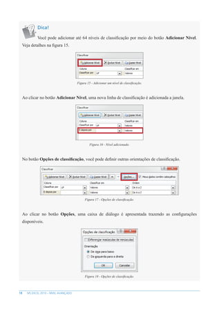 18 MS EXCEL 2010 – NÍVEL AVANÇADO
Dica!
Você pode adicionar até 64 níveis de classificação por meio do botão Adicionar Nível.
Veja detalhes na figura 15.
Figura 15 - Adicionar um nível de classificação.
Ao clicar no botão Adicionar Nível, uma nova linha de classificação é adicionada a janela.
Figura 16 - Nível adicionado.
No botão Opções de classificação, você pode definir outras orientações de classificação.
Figura 17 - Opções de classificação.
Ao clicar no botão Opções, uma caixa de diálogo é apresentada trazendo as configurações
disponíveis.
Figura 18 - Opções de classificação.
 