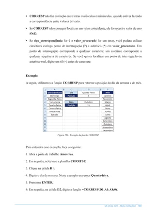 181
MS EXCEL 2010 – NÍVEL AVANÇADO
• CORRESP não faz distinção entre letras maiúsculas e minúsculas, quando estiver fazendo
a correspondência entre valores de texto.
• Se CORRESP não conseguir localizar um valor coincidente, ele fornecerá o valor de erro
#N/D.
• Se tipo_correspondência for 0 e valor_procurado for um texto, você poderá utilizar
caracteres curinga ponto de interrogação (?) e asterisco (*) em valor_procurado. Um
ponto de interrogação corresponde a qualquer caractere; um asterisco corresponde a
qualquer sequência de caracteres. Se você quiser localizar um ponto de interrogação ou
asterisco real, digite um til (~) antes do caractere.
Exemplo
A seguir, utilizamos a função CORRESP para retornar a posição do dia da semana e do mês.
Figura 283– Exemplo da função CORRESP.
Para entender esse exemplo, faça o seguinte:
1. Abra a pasta de trabalho Amostras.
2. Em seguida, selecione a planilha CORRESP.
3. Clique na célula D1.
4. Digite o dia da semana. Neste exemplo usaremos Quarta-feira.
5. Pressione ENTER.
6. Em seguida, na célula D2, digite a função =CORRESP(D1;A1:A8;0).
 