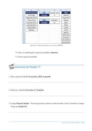 183
MS EXCEL 2010 – NÍVEL AVANÇADO
Figura 288 - Tabelas preenchidas com o uso de CORRESP.
12. Salve as modificações na pasta de trabalho Amostras.
13. Feche a pasta de trabalho.
Exercícios de fixação 17
1. Abra a pasta de trabalho Exercícios_2010_Avançado.
2. Selecione a planilha Exercício_17_Funções.
3. Campo Nome do Titular – Deverá apresentar somente o nome do titular. Utilize como base o campo
Nome do Titular/CF.
 