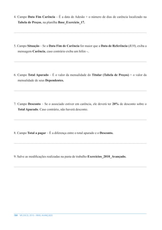 184 MS EXCEL 2010 – NÍVEL AVANÇADO
4. Campo Data Fim Carência – É a data de Adesão + o número de dias de carência localizado na
Tabela de Preços, na planilha Base_Exercício_17.
5. Campo Situação – Se a Data Fim de Carência for maior que a Data de Referência (B19), exiba a
mensagem Carência, caso contrário exiba um hífen -..
6. Campo Total Apurado – É o valor da mensalidade do Titular (Tabela de Preços) + o valor da
mensalidade de seus Dependentes.
7. Campo Desconto – Se o associado estiver em carência, ele deverá ter 20% de desconto sobre o
Total Apurado. Caso contrário, não haverá desconto.
8. Campo Total a pagar – É a diferença entre o total apurado e o Desconto.
9. Salve as modificações realizadas na pasta de trabalho Exercícios_2010_Avançado.
 