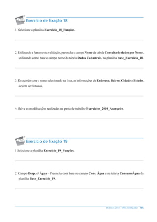 185
MS EXCEL 2010 – NÍVEL AVANÇADO
Exercício de fixação 18
1. Selecione a planilha Exercício_18_Funções.
2. Utilizando a ferramenta validação, preencha o campo Nome da tabela Consulta de dados por Nome,
utilizando como base o campo nome da tabela Dados Cadastrais, na planilha Base_Exercício_18.
3. De acordo com o nome selecionado na lista, as informações de Endereço, Bairro, Cidade e Estado,
devem ser listadas.
4. Salve as modificações realizadas na pasta de trabalho Exercícios_2010_Avançado.
Exercício de fixação 19
1.Selecione a planilha Exercício_19_Funções.
2. Campo Desp. c/ Água – Preencha com base no campo Cons. Água e na tabela ConsumoÁgua da
planilha Base_Exercício_19.
 