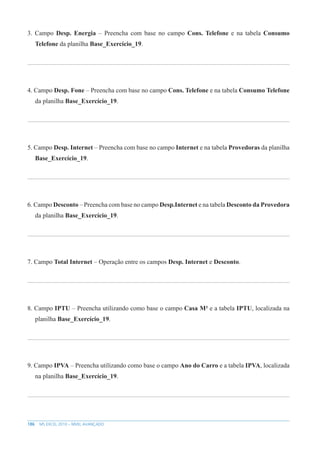 186 MS EXCEL 2010 – NÍVEL AVANÇADO
3. Campo Desp. Energia – Preencha com base no campo Cons. Telefone e na tabela Consumo
Telefone da planilha Base_Exercício_19.
4. Campo Desp. Fone – Preencha com base no campo Cons. Telefone e na tabela Consumo Telefone
da planilha Base_Exercício_19.
5. Campo Desp. Internet – Preencha com base no campo Internet e na tabela Provedoras da planilha
Base_Exercício_19.
6. Campo Desconto – Preencha com base no campo Desp.Internet e na tabela Desconto da Provedora
da planilha Base_Exercício_19.
7. Campo Total Internet – Operação entre os campos Desp. Internet e Desconto.
8. Campo IPTU – Preencha utilizando como base o campo Casa M² e a tabela IPTU, localizada na
planilha Base_Exercício_19.
9. Campo IPVA – Preencha utilizando como base o campo Ano do Carro e a tabela IPVA, localizada
na planilha Base_Exercício_19.
 