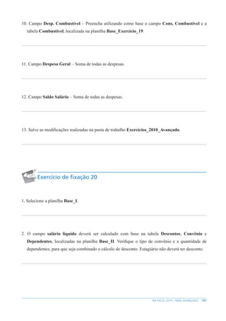 187
MS EXCEL 2010 – NÍVEL AVANÇADO
10. Campo Desp. Combustível – Preencha utilizando como base o campo Cons. Combustível e a
tabela Combustível, localizada na planilha Base_Exercício_19.
11. Campo Despesa Geral – Soma de todas as despesas.
12. Campo Saldo Salário – Soma de todas as despesas.
13. Salve as modificações realizadas na pasta de trabalho Exercícios_2010_Avançado.
Exercício de fixação 20
1. Selecione a planilha Base_I.
2. O campo salário líquido deverá ser calculado com base na tabela Descontos, Convênio e
Dependentes, localizadas na planilha Base_II. Verifique o tipo de convênio e a quantidade de
dependentes, para que seja combinado o cálculo de desconto. Estagiário não deverá ter desconto.
 
