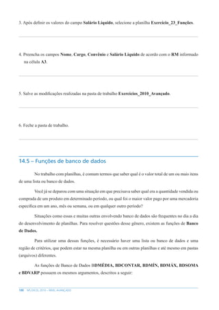 188 MS EXCEL 2010 – NÍVEL AVANÇADO
3. Após definir os valores do campo Salário Líquido, selecione a planilha Exercício_23_Funções.
4. Preencha os campos Nome, Cargo, Convênio e Salário Líquido de acordo com o RM informado
na célula A3.
5. Salve as modificações realizadas na pasta de trabalho Exercícios_2010_Avançado.
6. Feche a pasta de trabalho.
14.5 – Funções de banco de dados
No trabalho com planilhas, é comum termos que saber qual é o valor total de um ou mais itens
de uma lista ou banco de dados.
Você já se deparou com uma situação em que precisava saber qual era a quantidade vendida ou
comprada de um produto em determinado período, ou qual foi o maior valor pago por uma mercadoria
específica em um ano, mês ou semana, ou em qualquer outro período?
Situações como essas e muitas outras envolvendo banco de dados são frequentes no dia a dia
do desenvolvimento de planilhas. Para resolver questões desse gênero, existem as funções de Banco
de Dados.
Para utilizar uma dessas funções, é necessário haver uma lista ou banco de dados e uma
região de critérios, que podem estar na mesma planilha ou em outras planilhas e até mesmo em pastas
(arquivos) diferentes.
As funções de Banco de Dados BDMÉDIA, BDCONTAR, BDMÍN, BDMÁX, BDSOMA
e BDVARP possuem os mesmos argumentos, descritos a seguir:
 