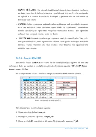 189
MS EXCEL 2010 – NÍVEL AVANÇADO
• BANCO DE DADOS – É o intervalo de células da lista ou do banco de dados. Um banco
de dados é uma lista de dados relacionados, cujas linhas de informações relacionadas são
os registros e as colunas de dados são os campos. A primeira linha da lista contém os
rótulos de cada coluna.
• CAMPO – Indica a coluna que será usada na função. O campo pode ser estabelecido como
texto com o rótulo da coluna entre aspas, como “Idade” ou “Rendimento”, ou como um
número (sem aspas) que represente a posição da coluna dentro da lista: 1 para a primeira
coluna, 2 para a segunda coluna e assim por diante.
• CRITÉRIOS– Intervalo de células que contém as condições específicadas. Você pode
usar qualquer intervalo para o argumento de critérios, desde que ele inclua pelo menos um
rótulo de coluna e pelo menos uma célula abaixo do rótulo de coluna para específicar uma
condição para a coluna.
14.5.1 – Função BDMÉDIA
Essa função calcula a MÉDIA dos valores em um campo (coluna) de registros em uma lista
ou banco de dados que atendam às condições específicadas.Asintaxe a seguinte: =BDMÉDIA(banco-
dados;campo;critérios)
No exemplo abaixo calcula a média do estoque dos veículos FIAT com oito válvulas.
Figura 289 – Exemplo da função BDMÉDIA.
Para entender esse exemplo, faça o seguinte:
1. Abra a pasta de trabalho Amostras.
2. Em seguida, selecione a planilha Função_BD.
3. Clique na célula L5 para definir o fabricante. Neste exemplo, usaremos FIAT.
 