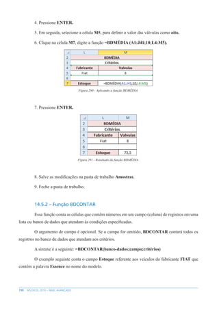 190 MS EXCEL 2010 – NÍVEL AVANÇADO
4. Pressione ENTER.
5. Em seguida, selecione a célula M5, para definir o valor das válvulas como oito.
6. Clique na célula M7, digite a função =BDMÉDIA (A1:J41;10;L4:M5).
Figura 290 - Aplicando a função BDMÉDIA.
7. Pressione ENTER.
Figura 291 - Resultado da função BDMÉDIA.
8. Salve as modificações na pasta de trabalho Amostras.
9. Feche a pasta de trabalho.
14.5.2 – Função BDCONTAR
Essa função conta as células que contêm números em um campo (coluna) de registros em uma
lista ou banco de dados que atendam às condições específicadas.
O argumento de campo é opcional. Se o campo for omitido, BDCONTAR contará todos os
registros no banco de dados que atendam aos critérios.
A sintaxe é a seguinte: =BDCONTAR(banco-dados;campo;critérios)
O exemplo seguinte conta o campo Estoque referente aos veículos do fabricante FIAT que
contém a palavra Essence no nome do modelo.
 