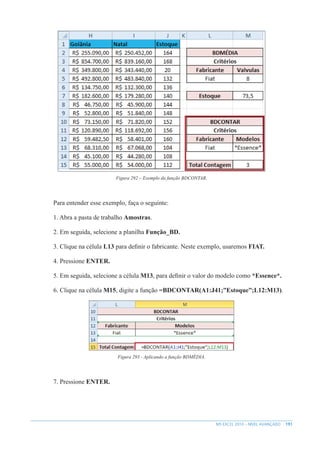 191
MS EXCEL 2010 – NÍVEL AVANÇADO
Figura 292 – Exemplo da função BDCONTAR.
Para entender esse exemplo, faça o seguinte:
1. Abra a pasta de trabalho Amostras.
2. Em seguida, selecione a planilha Função_BD.
3. Clique na célula L13 para definir o fabricante. Neste exemplo, usaremos FIAT.
4. Pressione ENTER.
5. Em seguida, selecione a célula M13, para definir o valor do modelo como *Essence*.
6. Clique na célula M15, digite a função =BDCONTAR(A1:J41;”Estoque”;L12:M13).
Figura 293 - Aplicando a função BDMÉDIA.
7. Pressione ENTER.
 