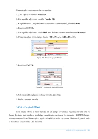 193
MS EXCEL 2010 – NÍVEL AVANÇADO
Para entender esse exemplo, faça o seguinte:
1. Abra a pasta de trabalho Amostras.
2. Em seguida, selecione a planilha Função_BD.
3. Clique na célula L20 para definir o fabricante. Neste exemplo, usaremos Ford.
4. Pressione ENTER.
5. Em seguida, selecione a célula M13, para definir o valor do modelo como *Essence*.
6. Clique na célula M22, digite a função =BDMÍN(A1:J41;10;L19:M20).
Figura 296 - Aplicando a função BDMÍN.
7. Pressione ENTER.
Figura 297 - Resultado da função BDMÉDIA.
8. Salve as modificações na pasta de trabalho Amostras.
9. Feche a pasta de trabalho.
14.5.4 – Função BDMÁX
Essa função retorna o maior número em um campo (coluna) de registros em uma lista ou
banco de dados que atenda às condições específicadas. A sintaxe é a seguinte: =BDMÁX(banco-
dados;campo;critérios). No exemplo a seguir, foi exibido o maior estoque do fabricante Hyundai, onde
o modelo do veículo tenha GLS no nome.
 