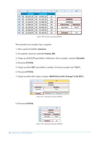 194 MS EXCEL 2010 – NÍVEL AVANÇADO
Figura 298–Exemplo da função BDMÁX.
Para entender esse exemplo, faça o seguinte:
1. Abra a pasta de trabalho Amostras.
2. Em seguida, selecione a planilha Função_BD.
3. Clique na célula L27 para definir o fabricante. Neste exemplo, usaremos Hyundai.
4. Pressione ENTER.
5. Clique na célula M27, para definir o modelo. Em nosso exemplo será *GLS*.
6. Pressione ENTER.
7. Clique na célula M29, digite a função =BDMÁX(A1:J41;“Estoque”;L26:M27).
Figura 299 - Aplicando a função BDMÁX.
8. Pressione ENTER.
Figura 300 - Resultado da função BDMÁX.
 