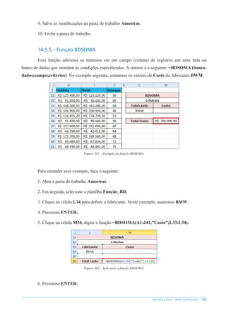 195
MS EXCEL 2010 – NÍVEL AVANÇADO
9. Salve as modificações na pasta de trabalho Amostras.
10. Feche a pasta de trabalho.
14.5.5 – Função BDSOMA
Essa função adiciona os números em um campo (coluna) de registros em uma lista ou
banco de dados que atendam às condições específicadas. A sintaxe é a seguinte: =BDSOMA (banco-
dados;campo;critérios). No exemplo seguinte, somamos os valores de Custo do fabricante BWM.
Figura 301 – Exemplo da função BDSOMA.
Para entender esse exemplo, faça o seguinte:
1. Abra a pasta de trabalho Amostras.
2. Em seguida, selecione a planilha Função_BD.
3. Clique na célula L34 para definir o fabricante. Neste exemplo, usaremos BMW.
4. Pressione ENTER.
5. Clique na célula M36, digite a função =BDSOMA(A1:J41;”Custo”;L33:L34).
Figura 302 - Aplicando a função BDSOMA.
6. Pressione ENTER.
 