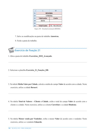 196 MS EXCEL 2010 – NÍVEL AVANÇADO
Figura 303 - Resultado da função BDSOMA.
7. Salve as modificações na pasta de trabalho Amostras.
8. Feche a pasta de trabalho.
Exercício de fixação 21
1. Abra a pasta de trabalho Exercícios_2010_Avançado.
2. Selecione a planilha Exercício_21_Funções_DB.
3. Na tabela Média Valor por Cidade, calcule a média do campo Valor de acordo com a cidade. Neste
exercício, utilize a cidade Barueri.
4. Na tabela Total de Valores – Cliente e Cidade, exiba o total do campo Valor de acordo com o
cliente e a cidade. Neste exercício, utilize a o cliente Carrefour e a cidade Diadema.
5. Na tabela Menor venda por Vendedor, exiba o menor Valor de acordo com o vendedor. Neste
exercício, utilize a o vendedor Eduardo.
 