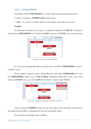 198 MS EXCEL 2010 – NÍVEL AVANÇADO
14.6.1 – Função ÉERROS
Essa função retorna VERDADEIRO, se o valor testado retornar qualquer tipo de erro.
A sintaxe é a seguinte: =ÉERROS(valor), onde em que:
• Valor – É o valor a ser testado. Pode ser uma fórmula, uma célula ou um nome.
Exemplo
Se dividirmos um número por 0 (zero), o resultado da fórmula será #DIV/0!. A fórmula a
seguir retorna VERDADEIRO, se o valor da célula B4 for um erro; ou FALSO, caso o erro não exista.
Figura 304 – Exemplo da função ÉERROS.
Se você estiver perguntando sobre o que fazer com o resultado VERDADEIRO, execute o
exemplo a seguir.
Neste exemplo, a fórmula contém a função SE com o teste lógico ÉERROS(B4). Se o teste
for VERDADEIRO, surgirá o texto “Valor Inválido”, chamando atenção para o erro. Caso o teste
lógico seja FALSO, isto é, se o valor de B4 não for um erro, surgirá o texto “Certo”.
Figura 305 – Efetuando a comparação utilizando a função SE.
Como o retorno de ÉERROS sempre será um valor lógico, não é necessário específicar, no
teste lógico da função SE, a comparação por meio de um operador lógico.
Para entender esse exemplo, faça o seguinte:
 