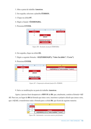 199
MS EXCEL 2010 – NÍVEL AVANÇADO
1. Abra a pasta de trabalho Amostras.
2. Em seguida, selecione a planilha ÉERROS.
3. Clique na célula B7.
4. Digite a função =ÉERROS(B4).
5. Pressione ENTER.
Figura 306 - Resultado da função ÉERROS(B4).
6. Em seguida, clique na célula D2.
7. Digite a seguinte fórmula: =SE(ÉERROS(B7); “Valor Inválido”; “Certo”)
8. Pressione ENTER.
Figura 307 - Comparação utilizando função SE e ÉERROS.
9. Salve as modificações na pasta de trabalho Amostras.
Agora, é preciso fazer desaparecer o #DIV/0! de B4, que, atualmente, contém a fórmula =A2/
A3. Para isso, no lugar do B4 da fórmula que trata o erro, inserimos o próprio cálculo que causa o erro,
que é A2/A3, e transferimos toda a fórmula para a célula B4, que ficará da seguinte maneira:
Figura 308 - Substituindo o raciocínio anterior pela fórmula.
 