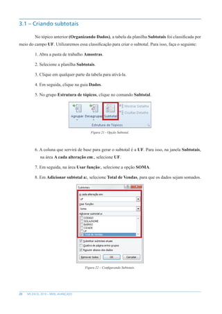 20 MS EXCEL 2010 – NÍVEL AVANÇADO
3.1 – Criando subtotais
No tópico anterior (Organizando Dados), a tabela da planilha Subtotais foi classificada por
meio do campo UF. Utilizaremos essa classificação para criar o subtotal. Para isso, faça o seguinte:
1. Abra a pasta de trabalho Amostras.
2. Selecione a planilha Subtotais.
3. Clique em qualquer parte da tabela para ativá-la.
4. Em seguida, clique na guia Dados.
5. No grupo Estrutura de tópicos, clique no comando Subtotal.
Figura 21 - Opção Subtotal.
6. A coluna que servirá de base para gerar o subtotal é a UF. Para isso, na janela Subtotais,
na área A cada alteração em:, selecione UF.
7. Em seguida, na área Usar função:, selecione a opção SOMA.
8. Em Adicionar subtotal a:, selecione Total de Vendas, para que os dados sejam somados.
Figura 22 – Configurando Subtotais.
 