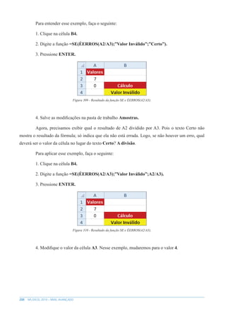 200 MS EXCEL 2010 – NÍVEL AVANÇADO
Para entender esse exemplo, faça o seguinte:
1. Clique na célula B4.
2. Digite a função =SE(ÉERROS(A2/A3);”Valor Inválido”;”Certo”).
3. Pressione ENTER.
Figura 309 - Resultado da função SE e ÉERROS(A2/A3).
4. Salve as modificações na pasta de trabalho Amostras.
Agora, precisamos exibir qual o resultado de A2 dividido por A3. Pois o texto Certo não
mostra o resultado da fórmula; só indica que ela não está errada. Logo, se não houver um erro, qual
deverá ser o valor da célula no lugar do texto Certo? A divisão.
Para aplicar esse exemplo, faça o seguinte:
1. Clique na célula B4.
2. Digite a função =SE(ÉERROS(A2/A3);”Valor Inválido”;A2/A3).
3. Pressione ENTER.
Figura 310 - Resultado da função SE e ÉERROS(A2/A3).
4. Modifique o valor da célula A3. Nesse exemplo, mudaremos para o valor 4.
 