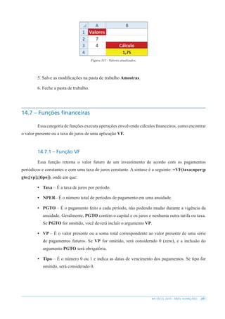201
MS EXCEL 2010 – NÍVEL AVANÇADO
Figura 311 - Valores atualizados.
5. Salve as modificações na pasta de trabalho Amostras.
6. Feche a pasta de trabalho.
14.7 – Funções financeiras
Essa categoria de funções executa operações envolvendo cálculos financeiros, como encontrar
o valor presente ou a taxa de juros de uma aplicação VF.
14.7.1 – Função VF
Essa função retorna o valor futuro de um investimento de acordo com os pagamentos
periódicos e constantes e com uma taxa de juros constante. A sintaxe é a seguinte: =VF(taxa;nper;p
gto;[vp];[tipo]), onde em que:
• Taxa – É a taxa de juros por período.
• NPER– É o número total de períodos de pagamento em uma anuidade.
• PGTO – É o pagamento feito a cada período, não podendo mudar durante a vigência da
anuidade. Geralmente, PGTO contém o capital e os juros e nenhuma outra tarifa ou taxa.
Se PGTO for omitido, você deverá incluir o argumento VP.
• VP – É o valor presente ou a soma total correspondente ao valor presente de uma série
de pagamentos futuros. Se VP for omitido, será considerado 0 (zero), e a inclusão do
argumento PGTO será obrigatória.
• Tipo – É o número 0 ou 1 e indica as datas de vencimento dos pagamentos. Se tipo for
omitido, será considerado 0.
 