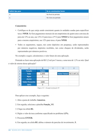 202 MS EXCEL 2010 – NÍVEL AVANÇADO
Definir tipo para Se os vencimentos forem
0 No final do período
1 No início do período
Comentários
• Certifique-se de que esteja sendo consistente quanto às unidades usadas para específicar
taxa e NPER. Se fizer pagamentos mensais de um empréstimo de quatro anos com taxa de
juros de 12% ao ano, use 12%/12 para taxa e 4*12 para NPER Se fizer pagamentos anuais
para o mesmo empréstimo, use 12% para taxa e 4 para NPER.
• Todos os argumentos, saques, tais como depósitos em poupança, serão representados
por números negativos; depósitos recebidos, tais como cheques de dividendos, serão
representados por números positivos.
No exemplo a seguir, calcularemos o valor futuro de uma aplicação.
Pretende-se fazer uma aplicação de R$ 3,2 mil por 5 meses, a uma taxa de 1,5% ao mês. Qual
o valor de retorno dessa aplicação?
Figura 312 – Exemplo da função VF.
Para aplicar esse exemplo, faça o seguinte:
1. Abra a pasta de trabalho Amostras.
2. Em seguida, selecione a planilha Função_VF.
3. Clique na célula B2.
4. Digite o valor da taxa conforme específicado no problema 1,5%.
5. Pressione ENTER.
6. Em seguida, na célula B3, defina o número de parcelas do investimento, 5.
 