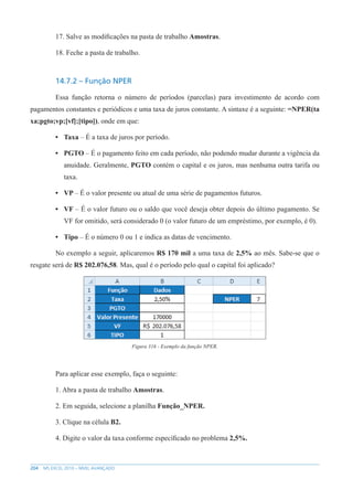 204 MS EXCEL 2010 – NÍVEL AVANÇADO
17. Salve as modificações na pasta de trabalho Amostras.
18. Feche a pasta de trabalho.
14.7.2 – Função NPER
Essa função retorna o número de períodos (parcelas) para investimento de acordo com
pagamentos constantes e periódicos e uma taxa de juros constante. A sintaxe é a seguinte: =NPER(ta
xa;pgto;vp;[vf];[tipo]), onde em que:
• Taxa – É a taxa de juros por período.
• PGTO – É o pagamento feito em cada período, não podendo mudar durante a vigência da
anuidade. Geralmente, PGTO contém o capital e os juros, mas nenhuma outra tarifa ou
taxa.
• VP – É o valor presente ou atual de uma série de pagamentos futuros.
• VF – É o valor futuro ou o saldo que você deseja obter depois do último pagamento. Se
VF for omitido, será considerado 0 (o valor futuro de um empréstimo, por exemplo, é 0).
• Tipo – É o número 0 ou 1 e indica as datas de vencimento.
No exemplo a seguir, aplicaremos R$ 170 mil a uma taxa de 2,5% ao mês. Sabe-se que o
resgate será de R$ 202.076,58. Mas, qual é o período pelo qual o capital foi aplicado?
Figura 316 - Exemplo da função NPER.
Para aplicar esse exemplo, faça o seguinte:
1. Abra a pasta de trabalho Amostras.
2. Em seguida, selecione a planilha Função_NPER.
3. Clique na célula B2.
4. Digite o valor da taxa conforme específicado no problema 2,5%.
 