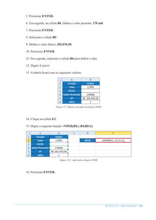 205
MS EXCEL 2010 – NÍVEL AVANÇADO
5. Pressione ENTER.
6. Em seguida, na célula B4, defina o valor presente, 170 mil.
7. Pressione ENTER.
8. Selecione a célula B5.
9. Defina o valor futuro, 202.076,58.
10. Pressione ENTER.
11. Em seguida, selecione a célula B6 para definir o tipo.
12. Digite 1 (zero)
13. A tabela ficará com os seguintes valores:
Figura 317–Tabela com dados da função NPER.
14. Clique na célula E2.
15. Digite a seguinte função =NPER(B2;;-B4;B5;1).
Figura 318 - Aplicando a função NPER.
16. Pressione ENTER.
 