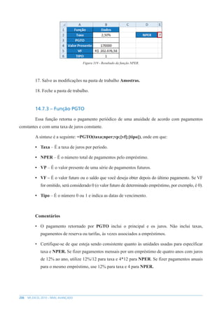 206 MS EXCEL 2010 – NÍVEL AVANÇADO
Figura 319 - Resultado da função NPER.
17. Salve as modificações na pasta de trabalho Amostras.
18. Feche a pasta de trabalho.
14.7.3 – Função PGTO
Essa função retorna o pagamento periódico de uma anuidade de acordo com pagamentos
constantes e com uma taxa de juros constante.
A sintaxe é a seguinte: =PGTO(taxa;nper;vp;[vf];[tipo]), onde em que:
• Taxa – É a taxa de juros por período.
• NPER – É o número total de pagamentos pelo empréstimo.
• VP – É o valor presente de uma série de pagamentos futuros.
• VF – É o valor futuro ou o saldo que você deseja obter depois do último pagamento. Se VF
for omitido, será considerado 0 (o valor futuro de determinado empréstimo, por exemplo, é 0).
• Tipo – É o número 0 ou 1 e indica as datas de vencimento.
Comentários
• O pagamento retornado por PGTO inclui o principal e os juros. Não inclui taxas,
pagamentos de reserva ou tarifas, às vezes associados a empréstimos.
• Certifique-se de que esteja sendo consistente quanto às unidades usadas para específicar
taxa e NPER. Se fizer pagamentos mensais por um empréstimo de quatro anos com juros
de 12% ao ano, utilize 12%/12 para taxa e 4*12 para NPER. Se fizer pagamentos anuais
para o mesmo empréstimo, use 12% para taxa e 4 para NPER.
 