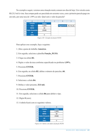 207
MS EXCEL 2010 – NÍVEL AVANÇADO
No exemplo a seguir, veremos uma situação muito comum nos dias de hoje. Um veículo custa
R$ 25,5 mil à vista. Sua compra pode ser parcelada em sessenta vezes, com a primeira parcela paga em
um mês, por uma taxa de 1,99% ao mês. Qual será o valor da parcela?
Figura 320 - Exemplo da função PGTO.
Para aplicar esse exemplo, faça o seguinte:
1. Abra a pasta de trabalho Amostras.
2. Em seguida, selecione a planilha Função_PGTO.
3. Clique na célula B2.
4. Digite o valor da taxa conforme específicado no problema 1,99%.
5. Pressione ENTER.
6. Em seguida, na célula B3, defina o número de parcelas, 60.
7. Pressione ENTER.
8. Selecione a célula B4.
9. Defina o valor presente, 25,5 mil.
10. Pressione ENTER.
11. Em seguida, selecione a célula B6 para definir o tipo.
12. Digite 0 (zero)
13. A tabela ficará com os seguintes valores.
Figura 321–Tabela com dados da função PGTO.
 