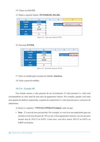 208 MS EXCEL 2010 – NÍVEL AVANÇADO
14. Clique na célula E2.
15. Digite a seguinte função =PGTO(B2;B3;-B4;;B6).
Figura 322 - Aplicando a função PGTO.
16. Pressione ENTER.
Figura 323 - Resultado da função PGTO.
17. Salve as modificações na pasta de trabalho Amostras.
18. Feche a pasta de trabalho.
14.7.4 – Função VP
Essa função retorna o valor presente de um investimento. O valor presente é o valor total
correspondente ao valor atual de uma série de pagamentos futuros. Por exemplo, quando você toma
uma quantia de dinheiro emprestada, a quantia do empréstimo é o valor presente para o concessor do
empréstimo.
A sintaxe é a seguinte: =VP(TAXA;NPER;[VF];[tipo]), onde em que:
• Taxa – É a taxa de juros por período. Por exemplo, se você tiver um empréstimo para um
automóvel com taxa de juros de 10% ao ano e fizer pagamentos mensais, sua taxa de juros
mensal será de 10%/12 ou 0,83%. Como taxa, você deve inserir 10%/12 ou 0,83% ou
0,0083 na fórmula.
 