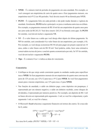 209
MS EXCEL 2010 – NÍVEL AVANÇADO
• NPER – É o número total de períodos de pagamento em uma anuidade. Por exemplo, se
você conseguir um empréstimo de carro de quatro anos e fizer pagamentos mensais, seu
empréstimo terá 4*12 (ou 48) períodos. Você deveria inserir 48 na fórmula para NPER.
• PGTO – É o pagamento feito em cada período e não pode mudar durante a vigência da
anuidade. Geralmente, PGTO inclui o principal e os juros e nenhuma outra taxa ou tributo.
Por exemplo, os pagamentos mensais de R$ 10 mil de um empréstimo de quatro anos para
um carro serão de R$ 263,33. Você deve inserir -263,33 na fórmula como pgto. Se PGTO
for omitido, você deverá incluir o argumento VF.
• VF – É o valor futuro ou o saldo que você deseja obter depois do último pagamento. Se
VF for omitido, será considerado 0 (o valor futuro de um empréstimo, por exemplo, é 0).
Por exemplo, se você deseja economizar R$ 50 mil para pagar um projeto especial em 18
anos, então o valor futuro será de R$ 50 mil. Você poderia, então, fazer uma estimativa
conservadora na taxa de juros e concluir quanto economizaria por mês. Se VF for omitido,
você deverá incluir o argumento PGTO.
• Tipo – É o número 0 ou 1 e indica as datas de vencimento.
Comentários
• Certifique-se de que esteja sendo consistente quanto às unidades usadas para específicar
taxa e NPER. Se fizer pagamentos mensais de um empréstimo de quatro anos com taxa de
juros de 12% ao ano, use 12%/12 para taxa e 4*12 para NPER. Se você fizer pagamentos
anuais para o mesmo empréstimo, use 12% para taxa e 4 para NPER.
• Nas funções de anuidade, o saldo em dinheiro pago, como depósitos em poupanças, é
representado por um número negativo; o saldo em dinheiro recebido, como cheques de
dividendos, é representado por números positivos. Por exemplo, um depósito de R$ 1 mil
no banco deveria ser representado pelo argumento -1 mil, se você for o depositante; e pelo
argumento 1 mil, se você for o banco.
• O Microsoft Excel soluciona o argumento financeiro em termos dos outros. Se a taxa não
for 0, então:
( )
VP*(1+taxa)NPER
+pgto(1+taxa*tipo)*
+ VF = 0
(1 + taxa)NPER
-1
taxa
Se a taxa for 0, então: (PGTO * NPER) + VP + VF = 0
 