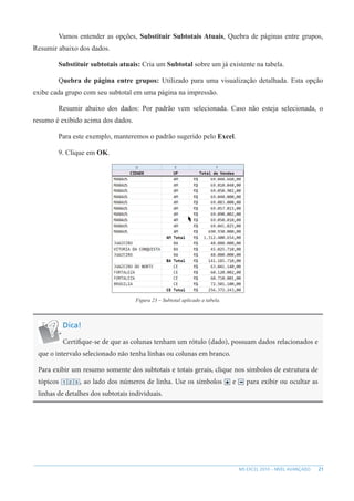21
MS EXCEL 2010 – NÍVEL AVANÇADO
Vamos entender as opções, Substituir Subtotais Atuais, Quebra de páginas entre grupos,
Resumir abaixo dos dados.
Substituir subtotais atuais: Cria um Subtotal sobre um já existente na tabela.
Quebra de página entre grupos: Utilizado para uma visualização detalhada. Esta opção
exibe cada grupo com seu subtotal em uma página na impressão.
Resumir abaixo dos dados: Por padrão vem selecionada. Caso não esteja selecionada, o
resumo é exibido acima dos dados.
Para este exemplo, manteremos o padrão sugerido pelo Excel.
9. Clique em OK.
Figura 23 – Subtotal aplicado a tabela.
Dica!
Certifique-se de que as colunas tenham um rótulo (dado), possuam dados relacionados e
que o intervalo selecionado não tenha linhas ou colunas em branco.
Para exibir um resumo somente dos subtotais e totais gerais, clique nos símbolos de estrutura de
tópicos , ao lado dos números de linha. Use os símbolos e para exibir ou ocultar as
linhas de detalhes dos subtotais individuais.
 