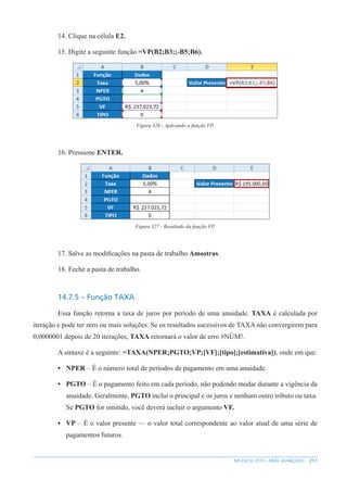 211
MS EXCEL 2010 – NÍVEL AVANÇADO
14. Clique na célula E2.
15. Digite a seguinte função =VP(B2;B3;;-B5;B6).
Figura 326 - Aplicando a função VP.
16. Pressione ENTER.
Figura 327 - Resultado da função VP.
17. Salve as modificações na pasta de trabalho Amostras.
18. Feche a pasta de trabalho.
14.7.5 – Função TAXA
Essa função retorna a taxa de juros por período de uma anuidade. TAXA é calculada por
iteração e pode ter zero ou mais soluções. Se os resultados sucessivos de TAXA não convergirem para
0,0000001 depois de 20 iterações, TAXA retornará o valor de erro #NÚM!.
A sintaxe é a seguinte: =TAXA(NPER;PGTO;VP;[VF];[tipo];[estimativa]), onde em que:
• NPER – É o número total de períodos de pagamento em uma anuidade.
• PGTO – É o pagamento feito em cada período, não podendo mudar durante a vigência da
anuidade. Geralmente, PGTO inclui o principal e os juros e nenhum outro tributo ou taxa.
Se PGTO for omitido, você deverá incluir o argumento VF.
• VP – É o valor presente — o valor total correspondente ao valor atual de uma série de
pagamentos futuros.
 