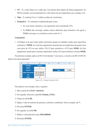 212 MS EXCEL 2010 – NÍVEL AVANÇADO
• VF – É o valor futuro ou o saldo que você deseja obter depois do último pagamento. Se
VF for omitido, será considerado 0 (o valor futuro de um empréstimo, por exemplo, é 0).
• Tipo – É o número 0 ou 1 e indica as datas de vencimento.
• Estimativa – É a estimativa estabelecida para a taxa.
»
» Se você omitir estimativa, esse argumento será considerado 10%.
»
» Se TAXA não convergir, atribua valores diferentes para estimativa. Em geral, a
TAXA converge se a estimativa estiver entre 0 e 1.
Comentário
• Certifique-se de que esteja sendo consistente quanto às unidades usadas para específicar
estimativa e NPER. Se você fizer pagamentos mensais por um empréstimo de quatro anos
com juros de 12% ao ano, utilize 12%/12 para estimativa e 4*12 para NPER. Se fizer
pagamentos anuais para o mesmo empréstimo, utilize 12% para estimativa e 4 para NPER.
No próximo exemplo, aplica-se R$ 14 mil durante 7 sete meses, o retorno é de R$ 14.885,50.
Qual a taxa desta aplicação?
Figura 328 – Exemplo da função TAXA.
Para aplicar esse exemplo, faça o seguinte:
1. Abra a pasta de trabalho Amostras.
2. Em seguida, selecione a planilha Função_TAXA.
3. Clique na célula B2.
4. Digite o valor do número de parcelas, conforme o problema. Neste exemplo, são 7.
5. Pressione ENTER.
6. Em seguida, na célula B4.
7. Defina o valor presente como, R$14.000,00.
8. Pressione ENTER.
 