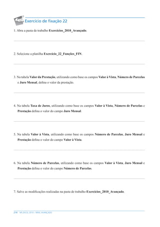 214 MS EXCEL 2010 – NÍVEL AVANÇADO
Exercício de fixação 22
1. Abra a pasta de trabalho Exercícios_2010_Avançado.
2. Selecione a planilha Exercício_22_Funções_FIN.
3. Na tabela Valor da Prestação, utilizando como base os campos Valor à Vista, Número de Parcelas
e Juro Mensal, defina o valor da prestação.
4. Na tabela Taxa de Juros, utilizando como base os campos Valor à Vista, Número de Parcelas e
Prestação defina o valor do campo Juro Mensal.
5. Na tabela Valor à Vista, utilizando como base os campos Número de Parcelas, Juro Mensal e
Prestação defina o valor do campo Valor à Vista.
6. Na tabela Número de Parcelas, utilizando como base os campos Valor à Vista, Juro Mensal e
Prestação defina o valor do campo Número de Parcelas.
7. Salve as modificações realizadas na pasta de trabalho Exercícios_2010_Avançado.
 