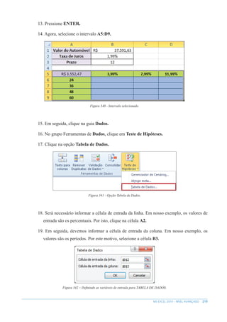 219
MS EXCEL 2010 – NÍVEL AVANÇADO
13. Pressione ENTER.
14. Agora, selecione o intervalo A5:D9.
Figura 340 - Intervalo selecionado.
15. Em seguida, clique na guia Dados.
16. No grupo Ferramentas de Dados, clique em Teste de Hipóteses.
17. Clique na opção Tabela de Dados.
Figura 341 - Opção Tabela de Dados.
18. Será necessário informar a célula de entrada da linha. Em nosso exemplo, os valores de
entrada são os percentuais. Por isto, clique na célula A2.
19. Em seguida, devemos informar a célula de entrada da coluna. Em nosso exemplo, os
valores são os períodos. Por este motivo, selecione a célula B3.
Figura 342 – Definindo as variáveis de entrada para TABELA DE DADOS.
 
