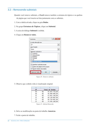 22 MS EXCEL 2010 – NÍVEL AVANÇADO
3.2 – Removendo subtotais
Quando você remove subtotais, o Excel remove também a estrutura de tópicos e as quebras
de página que você inseriu na lista juntamente com os subtotais.
1. Com a tabela ativada, clique na guia Dados.
2. No grupo Estrutura de Tópicos, clique em Subtotal.
3. A caixa de diálogo Subtotal é exibida.
4. Clique em Remover todos.
Figura 24 – Remover subtotais.
5. Observe que a tabela volta à visualização original.
Figura 25 - Subtotal Removido.
6. Salve as modificações na pasta de trabalho Amostras.
7. Feche a pasta de trabalho.
 