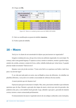 220 MS EXCEL 2010 – NÍVEL AVANÇADO
20. Clique em OK.
Figura 343 - Observe os resultados gerados através da TABELA DE DADOS.
21. Salve as modificações na pasta de trabalho Amostras.
22. Feche a pasta de trabalho.
16 – Macro
Você já se viu diante de um amontoado de objetos que precisassem ser organizados?
Imagine a mudança de casa, até que ela se torne um ambiente organizado, leva um tempo. No
começo, tudo é uma grande bagunça. É separar as caixas, montar os armários, montar o guarda-roupas,
armário da cozinha, arrumar a estante de livros, enfim, trabalho dedicado por várias horas. E quando
precisar mudar novamente? Tudo de novo!
Quantas vezes nós já não ouvimos: “Como seria fácil se eu apertasse um botão e tudo fosse
para o seu devido lugar”.
É, na vida nem tudo pode ser assim, mas no Excel as coisas são diferentes. Ao trabalhar em
planilhas diferentes, você já deve ter sentido a necessidade de sofisticar diversas tarefas.
A macro permite que nós façamos isso!
O processo para gravar uma macro é simples. Mas, antes, precisamos entender o que realmente
queremos que ela faça. Durante a gravação das etapas da macro, através por meio do gravador, não
podemos errar, pois, o erro também ficará gravado. Logo, sabendo o que quer e, gravando de maneira
correta, teremos a macro armazenada perfeitamente.
O armazenamento da macro é registrado através de em códigos conhecidos como instruções,
 