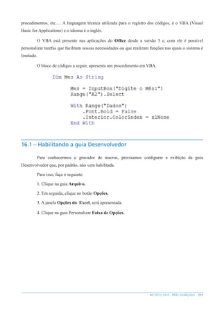 221
MS EXCEL 2010 – NÍVEL AVANÇADO
procedimentos, etc.… A linguagem técnica utilizada para o registro dos códigos, é o VBA (Visual
Basic for Applications) e o idioma é o inglês.
O VBA está presente nas aplicações do Office desde a versão 5 e, com ele é possível
personalizar tarefas que facilitam nossas necessidades ou que realizam funções nas quais o sistema é
limitado.
O bloco de códigos a seguir, apresenta um procedimento em VBA.
16.1 – Habilitando a guia Desenvolvedor
Para conhecermos o gravador de macros, precisamos configurar a exibição da guia
Desenvolvedor que, por padrão, não vem habilitada.
Para isso, faça o seguinte:
1. Clique na guia Arquivo.
2. Em seguida, clique no botão Opções.
3. A janela Opções do Excel, será apresentada.
4. Clique na guia Personalizar Faixa de Opções.
 