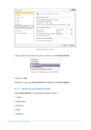 222 MS EXCEL 2010 – NÍVEL AVANÇADO
Figura 344 - Opções do Excel.
5. Em seguida, no lado direito da janela, selecione a opção Desenvolvedor.
Figura 345 - Habilitando a opção Desenvolvedor.
6. Clique em OK.
Certifique-se que a guia Desenvolvedor foi habilitada na Faixa de Opções.
16.1.1 – Opções da guia Desenvolvedor
A guia Desenvolvedor é composta pelos seguintes grupos:
1. Código
2. Suplementos
3. Controles
4. XML
5. Modificar
 