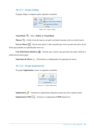 223
MS EXCEL 2010 – NÍVEL AVANÇADO
16.1.2.1 – Grupo Código
O grupo código é composto pelos seguintes comandos:
Figura 346 - Grupo Código.
Visual Basic – Abre o Editor do Visual Basic.
Macros – Exibir a lista de macros, na qual você pode executar, criar ou excluir macro.
Gravar Macro – Gravar uma macro. Cada comando que você executar será salvo, de tal
forma que poderão ser reproduzidos outra vez.
Usar Referências Relativas – Permite que a macro seja gravada com ações relativas à
célula inicial selecionada.
Segurança de Macro – Personaliza as configurações de segurança de macro.
16.1.2.2 – Grupo Suplementos
No grupo Suplementos, temos os seguintes comandos:
Figura 347 - Grupo Suplementos.
Suplementos – Gerencia os suplementos disponíveis para uso com o arquivo atual.
Suplementos COM – Gerencia os suplementos COM disponíveis.
 