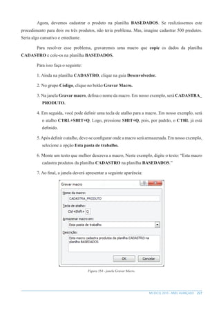 227
MS EXCEL 2010 – NÍVEL AVANÇADO
Agora, devemos cadastrar o produto na planilha BASEDADOS. Se realizássemos este
procedimento para dois ou três produtos, não teria problema. Mas, imagine cadastrar 500 produtos.
Seria algo cansativo e entediante.
Para resolver esse problema, gravaremos uma macro que copie os dados da planilha
CADASTRO e cole-os na planilha BASEDADOS.
Para isso faça o seguinte:
1. Ainda na planilha CADASTRO, clique na guia Desenvolvedor.
2. No grupo Código, clique no botão Gravar Macro.
3. Na janela Gravar macro, defina o nome da macro. Em nosso exemplo, será CADASTRA_
PRODUTO.
4. Em seguida, você pode definir uma tecla de atalho para a macro. Em nosso exemplo, será
o atalho CTRL+SHIT+Q. Logo, pressione SHIT+Q, pois, por padrão, o CTRL já está
definido.
5.Após definir o atalho, deve-se configurar onde a macro será armazenada. Em nosso exemplo,
selecione a opção Esta pasta de trabalho.
6. Monte um texto que melhor descreva a macro, Neste exemplo, digite o texto: “Esta macro
cadastra produtos da planilha CADASTRO na planilha BASEDADOS.”
7. Ao final, a janela deverá apresentar a seguinte aparência:
Figura 354 - janela Gravar Macro.
 