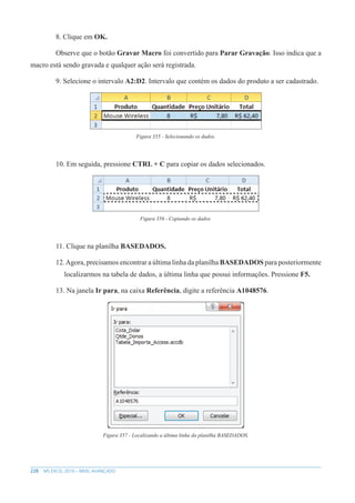 228 MS EXCEL 2010 – NÍVEL AVANÇADO
8. Clique em OK.
Observe que o botão Gravar Macro foi convertido para Parar Gravação. Isso indica que a
macro está sendo gravada e qualquer ação será registrada.
9. Selecione o intervalo A2:D2. Intervalo que contém os dados do produto a ser cadastrado.
Figura 355 - Selecionando os dados.
10. Em seguida, pressione CTRL + C para copiar os dados selecionados.
Figura 356 - Copiando os dados.
11. Clique na planilha BASEDADOS.
12.Agora, precisamos encontrar a última linha da planilha BASEDADOS para posteriormente
localizarmos na tabela de dados, a última linha que possui informações. Pressione F5.
13. Na janela Ir para, na caixa Referência, digite a referência A1048576.
Figura 357 - Localizando a última linha da planilha BASEDADOS.
 