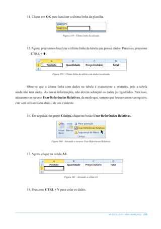 229
MS EXCEL 2010 – NÍVEL AVANÇADO
14. Clique em OK para localizar a última linha da planilha.
Figura 358 - Última linha localizada.
15. Agora, precisamos localizar a última linha da tabela que possui dados. Para isso, pressione
CTRL + .
Figura 359 - Última linha da tabela com dados localizada.
Observe que a última linha com dados na tabela é exatamente a primeira, pois a tabela
ainda não tem dados. As novas informações, não devem sobrepor os dados já registrados. Para isso,
ativaremos o recurso Usar Referências Relativas, de modo que, sempre que houver um novo registro,
este será armazenado abaixo de um existente.
16. Em seguida, no grupo Código, clique no botão Usar Referências Relativas.
Figura 360 - Ativando o recurso Usar Referências Relativas.
17. Agora, clique na célula A2.
Figura 361 - Ativando a célula A2.
18. Pressione CTRL + V para colar os dados.
 