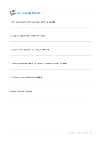 23
MS EXCEL 2010 – NÍVEL AVANÇADO
Exercícios de fixação 1
1. Abra a pasta de trabalho Exercícios_2010_Avançado.
2. Selecione a planilha Exercício_01_Nome.
3. Defina o nome da célula H2 como, VDOLAR.
4. Tendo como base o VDOLAR, defina os valores da coluna Vl. Real.
5. Defina os valores da coluna Total R$.
6. Salve a pasta de trabalho.
 