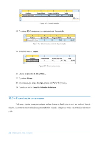 230 MS EXCEL 2010 – NÍVEL AVANÇADO
Figura 362 - Colando os dados.
19. Pressione ESC para remover o assistente de formatação.
Figura 363 - Desativando o assistente de formatação.
20. Pressione a tecla Home.
Figura 364 - Removendo a seleção.
21. Clique na planilha CADASTRO.
22. Pressione Home.
23. Em seguida, no grupo Código, clique em Parar Gravação.
24. Desative o botão Usar Referências Relativas.
16.3 – Executando uma macro
Podemos executar macros através de atalhos de macro, botões ou através por meio da lista de
macros. Executar a macro através decom um botão, requer a criação do botão e a atribuição da macro
a ele.
 