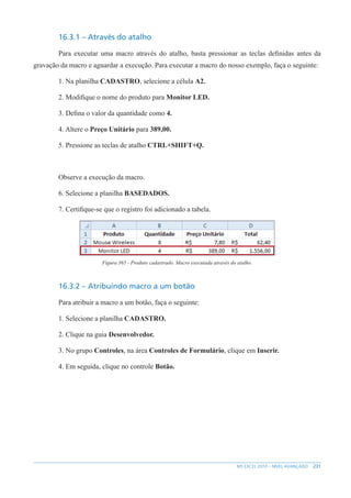 231
MS EXCEL 2010 – NÍVEL AVANÇADO
16.3.1 – Através do atalho
Para executar uma macro através do atalho, basta pressionar as teclas definidas antes da
gravação da macro e aguardar a execução. Para executar a macro do nosso exemplo, faça o seguinte:
1. Na planilha CADASTRO, selecione a célula A2.
2. Modifique o nome do produto para Monitor LED.
3. Defina o valor da quantidade como 4.
4. Altere o Preço Unitário para 389,00.
5. Pressione as teclas de atalho CTRL+SHIFT+Q.
Observe a execução da macro.
6. Selecione a planilha BASEDADOS.
7. Certifique-se que o registro foi adicionado a tabela.
Figura 365 - Produto cadastrado. Macro executada através do atalho.
16.3.2 – Atribuindo macro a um botão
Para atribuir a macro a um botão, faça o seguinte:
1. Selecione a planilha CADASTRO.
2. Clique na guia Desenvolvedor.
3. No grupo Controles, na área Controles de Formulário, clique em Inserir.
4. Em seguida, clique no controle Botão.
 