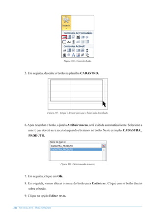 232 MS EXCEL 2010 – NÍVEL AVANÇADO
Figura 366 - Controle Botão.
5. Em seguida, desenhe o botão na planilha CADASTRO.
Figura 367 - Clique e Arraste para que o botão seja desenhado.
6.Após desenhar o botão, a janela Atribuir macro, será exibida automaticamente. Selecione a
macro que deverá ser executada quando clicarmos no botão. Neste exemplo, CADASTRA_
PRODUTO.
Figura 368 - Selecionando a macro.
7. Em seguida, clique em OK.
8. Em seguida, vamos alterar o nome do botão para Cadastrar. Clique com o botão direito
sobre o botão.
9. Clique na opção Editar texto.
 