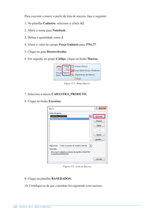 234 MS EXCEL 2010 – NÍVEL AVANÇADO
Para executar a macro a partir da lista de macros, faça o seguinte:
1. Na planilha Cadastro, selecione a célula A2.
2. Altere o nome para Notebook.
3. Defina a quantidade como 3.
4. Altere o valor do campo Preço Unitário para 3751,77.
5. Clique na guia Desenvolvedor.
6. Em seguida, no grupo Código, clique no botão Macros.
Figura 372 - Botão Macros.
7. Selecione a macro CADASTRA_PRODUTO.
8. Clique no botão Executar.
Figura 373 - Lista de Macros.
9. Clique na planilha BASEDADOS.
10. Certifique-se de que o produto foi registrado com sucesso.
 