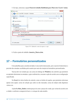 236 MS EXCEL 2010 – NÍVEL AVANÇADO
5. Em tipo, selecione a opção Pasta de trabalho Habilitada para Macro do Excel (*.xlsm).
Figura 376 - Definindo o nome do arquivo e o tipo.
6. Feche a pasta de trabalho Amostra_Macro.xlsm.
17 – Formulários personalizados
Criar planilhas para consulta de dados é uma tarefa interessante, pois é possível determinar a
precisão das entradas escolhidas pelo usuário por meio da criação de formulários personalizados.
Você já deve ter notado que, nas caixas de diálogo do Windows, há controles que permitem
ao operador determinar as entradas e, após confirmá-las, executar a ação de acordo com a configuração
específicada.
No Excel, há vários botões de controle, como os botões de opções, que permitem selecionar
apenas uma opção: caixas de seleção que serão ou não marcadas; caixas de edição onde digitamos
valores etc.
A planilha Base_Dados contém preços de custo e preços de venda, que variam de acordo com
a cidade e conforme a margem de lucro e o estoque de cada modelo.
 