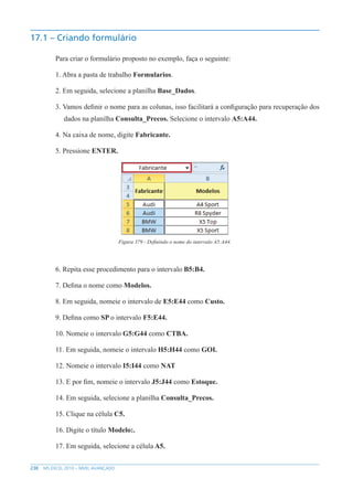 238 MS EXCEL 2010 – NÍVEL AVANÇADO
17.1 – Criando formulário
Para criar o formulário proposto no exemplo, faça o seguinte:
1. Abra a pasta de trabalho Formularios.
2. Em seguida, selecione a planilha Base_Dados.
3. Vamos definir o nome para as colunas, isso facilitará a configuração para recuperação dos
dados na planilha Consulta_Precos. Selecione o intervalo A5:A44.
4. Na caixa de nome, digite Fabricante.
5. Pressione ENTER.
Figura 379 - Definindo o nome do intervalo A5:A44.
6. Repita esse procedimento para o intervalo B5:B4.
7. Defina o nome como Modelos.
8. Em seguida, nomeie o intervalo de E5:E44 como Custo.
9. Defina como SP o intervalo F5:E44.
10. Nomeie o intervalo G5:G44 como CTBA.
11. Em seguida, nomeie o intervalo H5:H44 como GOI.
12. Nomeie o intervalo I5:I44 como NAT
13. E por fim, nomeie o intervalo J5:J44 como Estoque.
14. Em seguida, selecione a planilha Consulta_Precos.
15. Clique na célula C5.
16. Digite o título Modelo:.
17. Em seguida, selecione a célula A5.
 
