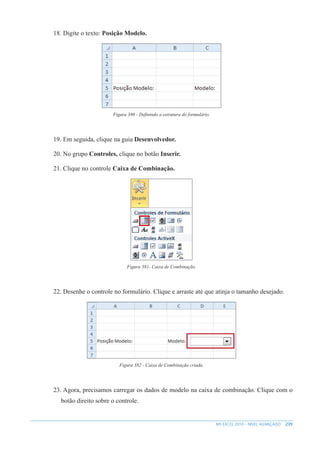 239
MS EXCEL 2010 – NÍVEL AVANÇADO
18. Digite o texto: Posição Modelo.
Figura 380 - Definindo a estrutura do formulário.
19. Em seguida, clique na guia Desenvolvedor.
20. No grupo Controles, clique no botão Inserir.
21. Clique no controle Caixa de Combinação.
Figura 381- Caixa de Combinação.
22. Desenhe o controle no formulário. Clique e arraste até que atinja o tamanho desejado.
Figura 382 - Caixa de Combinação criada.
23. Agora, precisamos carregar os dados de modelo na caixa de combinação. Clique com o
botão direito sobre o controle.
 
